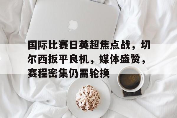 乐动体育官方网站-关于国际比赛日英超焦点战，切尔西扳平良机，媒体盛赞，赛程密集仍需轮换的信息