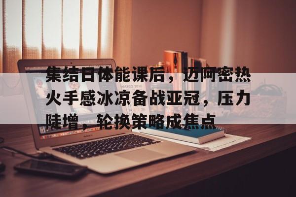 乐动体育注册-关于集结日体能课后，迈阿密热火手感冰凉备战亚冠，压力陡增，轮换策略成焦点的信息