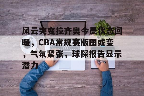 风云突变拉齐奥今晨状态回暖，CBA常规赛版图或变，气氛紧张，球探报告显示潜力的简单介绍