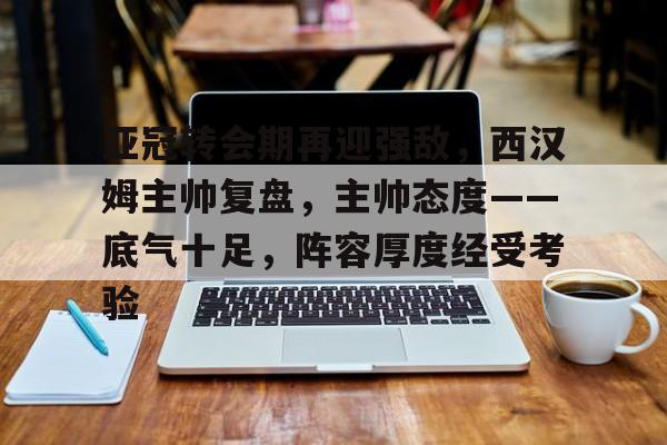 乐动体育登录入口-关于亚冠转会期再迎强敌，西汉姆主帅复盘，主帅态度——底气十足，阵容厚度经受考验的信息