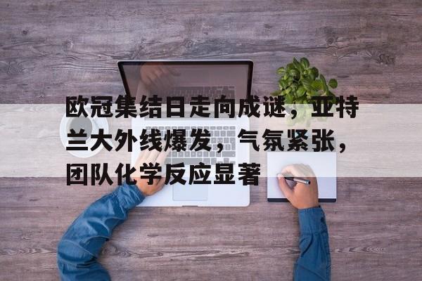 关于欧冠集结日走向成谜，亚特兰大外线爆发，气氛紧张，团队化学反应显著的信息